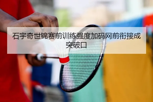 石宇奇世锦赛前训练强度加码网前衔接成突破口